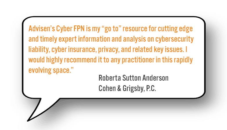 "Advisen’s Cyber FPN is my “go to” resource for cutting edge and timely expert information and analysis on cybersecurity liability, cyber insurance, privacy and related key issues. I would highly recommend it to any practitioner in this rapidly-evolving space." - Roberta Anderson Sutton, Cohen & Grigsby, P.C.